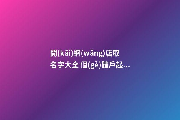 開(kāi)網(wǎng)店取名字大全 個(gè)體戶起名字大全免費(fèi),起名之家